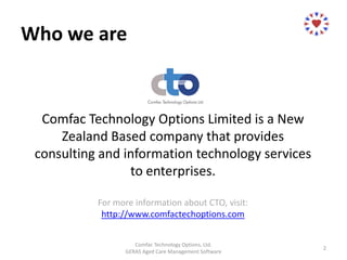 Who we are
Comfac Technology Options Limited is a New
Zealand Based company that provides
consulting and information technology services
to enterprises.
For more information about CTO, visit:
http://www.comfactechoptions.com
Comfac Technology Options, Ltd.
GERAS Aged Care Management Software
2
 