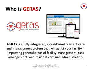 Who is GERAS?
GERAS is a fully integrated, cloud-based resident care
and management system that will assist your facility in
improving general areas of facility management, task
management, and resident care and administration.
Comfac Technology Options, Ltd.
GERAS Aged Care Management Software
3
 