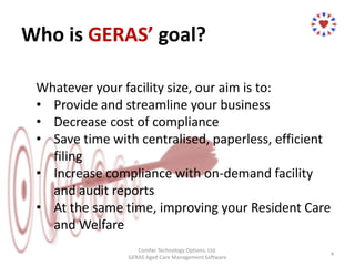 Who is GERAS’ goal?
Whatever your facility size, our aim is to:
• Provide and streamline your business
• Decrease cost of compliance
• Save time with centralised, paperless, efficient
filing
• Increase compliance with on-demand facility
and audit reports
• At the same time, improving your Resident Care
and Welfare
Comfac Technology Options, Ltd.
GERAS Aged Care Management Software
4
 