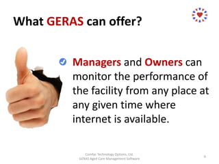 What GERAS can offer?
Comfac Technology Options, Ltd.
GERAS Aged Care Management Software
6
Managers and Owners can
monitor the performance of
the facility from any place at
any given time where
internet is available.
 