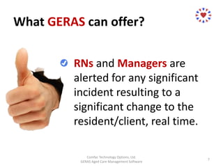 What GERAS can offer?
Comfac Technology Options, Ltd.
GERAS Aged Care Management Software
7
RNs and Managers are
alerted for any significant
incident resulting to a
significant change to the
resident/client, real time.
 