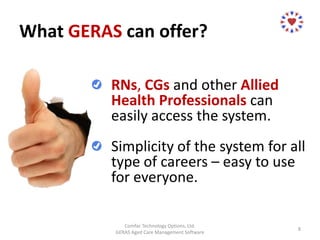 What GERAS can offer?
Comfac Technology Options, Ltd.
GERAS Aged Care Management Software
8
RNs, CGs and other Allied
Health Professionals can
easily access the system.
Simplicity of the system for all
type of careers – easy to use
for everyone.
 