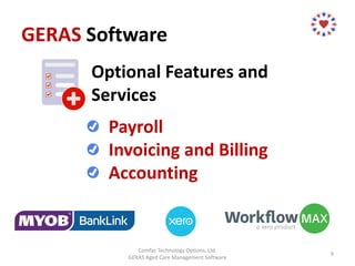 GERAS Software
Comfac Technology Options, Ltd.
GERAS Aged Care Management Software
9
Optional Features and
Services
Payroll
Invoicing and Billing
Accounting
 