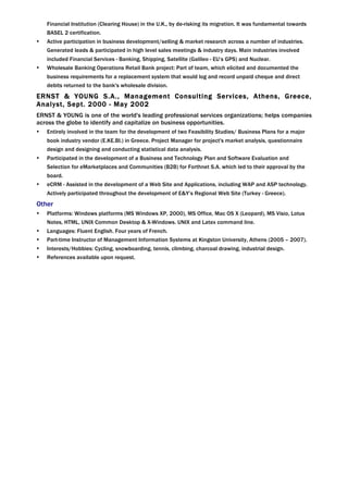 Financial Institution (Clearing House) in the U.K., by de-risking its migration. It was fundamental towards
    BASEL 2 certification.
•   Active participation in business development/selling & market research across a number of industries.
    Generated leads & participated in high level sales meetings & industry days. Main industries involved
    included Financial Services - Banking, Shipping, Satellite (Galileo - EU’s GPS) and Nuclear.
•   Wholesale Banking Operations Retail Bank project: Part of team, which elicited and documented the
    business requirements for a replacement system that would log and record unpaid cheque and direct
    debits returned to the bank's wholesale division.
ERNST & YOUNG S.A., Management Consulting Services, Athens, Greece,
Analyst, Sept. 2000 - May 2002
ERNST & YOUNG is one of the world's leading professional services organizations; helps companies
across the globe to identify and capitalize on business opportunities.
•   Entirely involved in the team for the development of two Feasibility Studies/ Business Plans for a major
    book industry vendor (E.KE.BI.) in Greece. Project Manager for project's market analysis, questionnaire
    design and designing and conducting statistical data analysis.
•   Participated in the development of a Business and Technology Plan and Software Evaluation and
    Selection for eMarketplaces and Communities (B2B) for Forthnet S.A. which led to their approval by the
    board.
•   eCRM - Assisted in the development of a Web Site and Applications, including WAP and ASP technology.
    Actively participated throughout the development of E&Y’s Regional Web Site (Turkey - Greece).
Other
•   Platforms: Windows platforms (MS Windows XP, 2000), MS Office, Mac OS X (Leopard), MS Visio, Lotus
    Notes, HTML, UNIX Common Desktop & X-Windows. UNIX and Latex command line.
•   Languages: Fluent English. Four years of French.
•   Part-time Instructor of Management Information Systems at Kingston University, Athens (2005 – 2007).
•   Interests/Hobbies: Cycling, snowboarding, tennis, climbing, charcoal drawing, industrial design.
•   References available upon request.




                                                                                                                  3
 