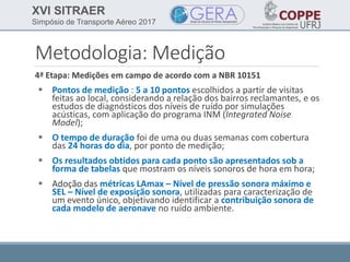 XVI SITRAER
Simpósio de Transporte Aéreo 2017
Metodologia: Medição
4ª Etapa: Medições em campo de acordo com a NBR 10151
 Pontos de medição : 5 a 10 pontos escolhidos a partir de visitas
feitas ao local, considerando a relação dos bairros reclamantes, e os
estudos de diagnósticos dos níveis de ruído por simulações
acústicas, com aplicação do programa INM (Integrated Noise
Model);
 O tempo de duração foi de uma ou duas semanas com cobertura
das 24 horas do dia, por ponto de medição;
 Os resultados obtidos para cada ponto são apresentados sob a
forma de tabelas que mostram os níveis sonoros de hora em hora;
 Adoção das métricas LAmax – Nível de pressão sonora máximo e
SEL – Nível de exposição sonora, utilizadas para caracterização de
um evento único, objetivando identificar a contribuição sonora de
cada modelo de aeronave no ruído ambiente.
 