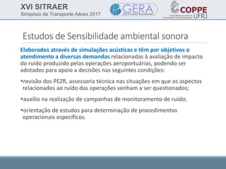 XVI SITRAER
Simpósio de Transporte Aéreo 2017
Estudos de Sensibilidade ambiental sonora
Elaborados através de simulações acústicas e têm por objetivos o
atendimento a diversas demandas relacionadas à avaliação de impacto
do ruído produzido pelas operações aeroportuárias, podendo ser
adotados para apoio a decisões nas seguintes condições:
revisão dos PEZR, assessoria técnica nas situações em que os aspectos
relacionados ao ruído das operações venham a ser questionados;
auxílio na realização de campanhas de monitoramento de ruído;
orientação de estudos para determinação de procedimentos
operacionais específicos.
 