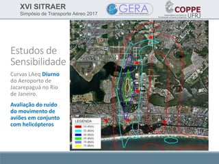 XVI SITRAER
Simpósio de Transporte Aéreo 2017
Estudos de
Sensibilidade
Curvas LAeq Diurno
do Aeroporto de
Jacarepaguá no Rio
de Janeiro.
Avaliação do ruído
do movimento de
aviões em conjunto
com helicópteros
 