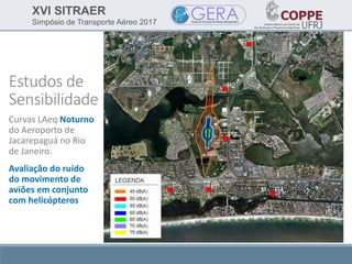 XVI SITRAER
Simpósio de Transporte Aéreo 2017
Estudos de
Sensibilidade
Curvas LAeq Noturno
do Aeroporto de
Jacarepaguá no Rio
de Janeiro.
Avaliação do ruído
do movimento de
aviões em conjunto
com helicópteros
 
