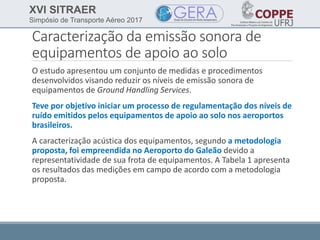 XVI SITRAER
Simpósio de Transporte Aéreo 2017
Caracterização da emissão sonora de
equipamentos de apoio ao solo
O estudo apresentou um conjunto de medidas e procedimentos
desenvolvidos visando reduzir os níveis de emissão sonora de
equipamentos de Ground Handling Services.
Teve por objetivo iniciar um processo de regulamentação dos níveis de
ruído emitidos pelos equipamentos de apoio ao solo nos aeroportos
brasileiros.
A caracterização acústica dos equipamentos, segundo a metodologia
proposta, foi empreendida no Aeroporto do Galeão devido a
representatividade de sua frota de equipamentos. A Tabela 1 apresenta
os resultados das medições em campo de acordo com a metodologia
proposta.
 