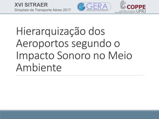 XVI SITRAER
Simpósio de Transporte Aéreo 2017
Hierarquização dos
Aeroportos segundo o
Impacto Sonoro no Meio
Ambiente
 