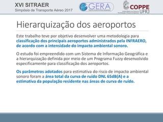 XVI SITRAER
Simpósio de Transporte Aéreo 2017
Hierarquização dos aeroportos
Este trabalho teve por objetivo desenvolver uma metodologia para
classificação dos principais aeroportos administrados pela INFRAERO,
de acordo com a intensidade do impacto ambiental sonoro.
O estudo foi empreendido com um Sistema de Informação Geográfica e
a hierarquização definida por meio de um Programa Fuzzy desenvolvido
especificamente para classificação dos aeroportos.
Os parâmetros adotados para estimativa do risco de impacto ambiental
sonoro foram a área total da curva de ruído DNL 65dB(A) e a
estimativa da população residente nas áreas de curva de ruído.
 