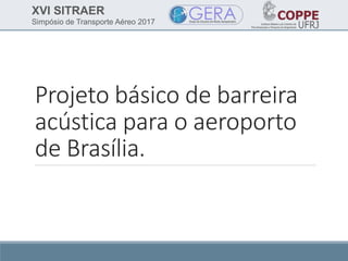 XVI SITRAER
Simpósio de Transporte Aéreo 2017
Projeto básico de barreira
acústica para o aeroporto
de Brasília.
 