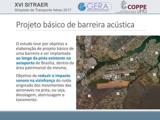 XVI SITRAER
Simpósio de Transporte Aéreo 2017
Projeto básico de barreira acústica
O estudo teve por objetivo a
elaboração de projeto básico de
uma barreira a ser implantada
ao longo da pista existente no
aeroporto de Brasília, dentro da
área patrimonial do mesmo,
Objetivo de reduzir o impacto
sonoro na vizinhança do ruído
originado dos movimentos das
aeronaves na pista, ou seja,
decolagem, aterrissagem e
taxiamento.
 