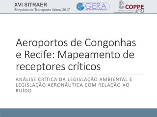 XVI SITRAER
Simpósio de Transporte Aéreo 2017
Aeroportos de Congonhas
e Recife: Mapeamento de
receptores críticos
ANÁLISE CRÍTICA DA LEGISLAÇÃO AMBIENTAL E
LEGISLAÇÃO AERONÁUTICA COM RELAÇÃO AO
RUÍDO
 
