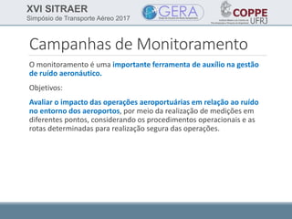 XVI SITRAER
Simpósio de Transporte Aéreo 2017
Campanhas de Monitoramento
O monitoramento é uma importante ferramenta de auxílio na gestão
de ruído aeronáutico.
Objetivos:
Avaliar o impacto das operações aeroportuárias em relação ao ruído
no entorno dos aeroportos, por meio da realização de medições em
diferentes pontos, considerando os procedimentos operacionais e as
rotas determinadas para realização segura das operações.
 