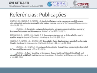 XVI SITRAER
Simpósio de Transporte Aéreo 2017
Referências: Publicações
BENTES, F. M.; HELENO, T. A.; SLAMA, J. G. Analysis of airport noise exposure around Viracopos
International Airport using geographic information systems. Journal of Air Transport Management, v.
25, p. 20-23, 2012.
______.; SLAMA, J. G. Sensitivity analysis of airport noise using computer simulation. Journal of
Aerospace Technology and Management (Online), v. 3, p. 295-299, 2011.
CARVALHO, L. A.; SLAMA, J. G.; NASSI, C. D. A complementary metric to define a buffer zone in
brazilian airports. Journal of Transport Literature, v. 8, p. 316-328, 2014.
HELENO, T. A.; SLAMA, J. G.; BENTES, F. M. Detecção De Ruído Das Aeronaves Usando Transformada
Wavelet Contínua. Revista Augustus (UNISUAM. Online), v. 21, n.41, p. 79, 2016.
______.; SLAMA, J. G.; BENTES, F. M. Analysis of airport noise through LAeq noise metrics. Journal of
Air Transport Management, v. 37, p. 5-9, 2014.
______.; SLAMA, J. G. Fuzzy Modeling of Annoyance Caused by Aircraft Noise Using LAeqD and
LAeqN MetricsD and LAeqN metrics. Journal of Aerospace Technology and Management (Online), v. 5,
p. 103-110, 2013.
 