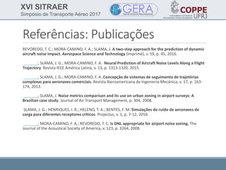 XVI SITRAER
Simpósio de Transporte Aéreo 2017
Referências: Publicações
REVOREDO, T. C.; MORA-CAMINO, F. A.; SLAMA, J. A two-step approach for the prediction of dynamic
aircraft noise impact. Aerospace Science and Technology (Imprimé), v. 59, p. 45, 2016.
______.; SLAMA, J. G.; MORA-CAMINO, F. A. Neural Prediction of Aircraft Noise Levels Along a Flight
Trajectory. Revista IEEE América Latina, v. 13, p. 1313-1320, 2015.
______.; SLAMA, J. G.; MORA-CAMINO, F. A. Concepção de sistemas de seguimento de trajetórias
complexas para aeronaves comerciais. Revista Iberoamericana de Ingeniería Mecánica, v. 17, p. 163-
174, 2013.
______.; SLAMA, J. Noise metrics comparison and its use on urban zoning in airport surveys: A
Brazilian case study. Journal of Air Transport Management, p. 304, 2008.
SLAMA, J. G.; HENRIQUES, I. R.; HELENO, T. A.; BENTES, F. M. Simulações do ruído de aeronaves de
carga para diferentes receptores críticos. Projectus, v. 1, p. 7-12, 2016.
______.; MORA-CAMINO, F. A.; REVOREDO, T. C. Is DNL appropriate for airport noise zoning. The
Journal of the Acoustical Society of America, v. 123, p. 3264, 2008.
 