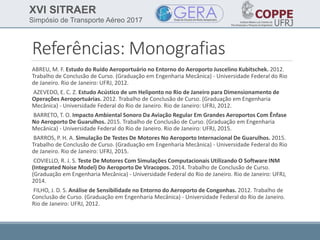 XVI SITRAER
Simpósio de Transporte Aéreo 2017
Referências: Monografias
ABREU, M. F. Estudo do Ruído Aeroportuário no Entorno do Aeroporto Juscelino Kubitschek. 2012.
Trabalho de Conclusão de Curso. (Graduação em Engenharia Mecânica) - Universidade Federal do Rio
de Janeiro. Rio de Janeiro: UFRJ, 2012.
AZEVEDO, E. C. Z. Estudo Acústico de um Heliponto no Rio de Janeiro para Dimensionamento de
Operações Aeroportuárias. 2012. Trabalho de Conclusão de Curso. (Graduação em Engenharia
Mecânica) - Universidade Federal do Rio de Janeiro. Rio de Janeiro: UFRJ, 2012.
BARRETO, T. O. Impacto Ambiental Sonoro Da Aviação Regular Em Grandes Aeroportos Com Ênfase
No Aeroporto De Guarulhos. 2015. Trabalho de Conclusão de Curso. (Graduação em Engenharia
Mecânica) - Universidade Federal do Rio de Janeiro. Rio de Janeiro: UFRJ, 2015.
BARROS, P. H. A. Simulação De Testes De Motores No Aeroporto Internacional De Guarulhos. 2015.
Trabalho de Conclusão de Curso. (Graduação em Engenharia Mecânica) - Universidade Federal do Rio
de Janeiro. Rio de Janeiro: UFRJ, 2015.
COVIELLO, R. J. S. Teste De Motores Com Simulações Computacionais Utilizando O Software INM
(Integrated Noise Model) Do Aeroporto De Viracopos. 2014. Trabalho de Conclusão de Curso.
(Graduação em Engenharia Mecânica) - Universidade Federal do Rio de Janeiro. Rio de Janeiro: UFRJ,
2014.
FILHO, J. D. S. Análise de Sensibilidade no Entorno do Aeroporto de Congonhas. 2012. Trabalho de
Conclusão de Curso. (Graduação em Engenharia Mecânica) - Universidade Federal do Rio de Janeiro.
Rio de Janeiro: UFRJ, 2012.
 