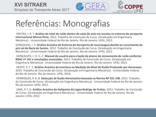 XVI SITRAER
Simpósio de Transporte Aéreo 2017
Referências: Monografias
FREITAS, I. R. T. Análise do nível de ruído dentro de salas de aula em escolas no entorno do aeroporto
internacional Afonso Pena. 2012. Trabalho de Conclusão de Curso. (Graduação em Engenharia
Mecânica) - Universidade Federal do Rio de Janeiro. Rio de Janeiro: UFRJ, 2012.
GONÇALVES, I. S. Análise Acústica do Entorno do Aeroporto de Jacarepaguá devido ao crescimento do
pré-sal da Bacia de Santos. 2012. Trabalho de Conclusão de Curso. (Graduação em Engenharia
Mecânica) - Universidade Federal do Rio de Janeiro. Rio de Janeiro: UFRJ, 2012.
GONÇALVES, L. R. G. C. Manual do usuário para criação de planos de zoneamento de ruído conforme
RBAC nº 161 e simulações associadas. 2013. Trabalho de Conclusão de Curso. (Graduação em
Engenharia Mecânica) - Universidade Federal do Rio de Janeiro. Rio de Janeiro: UFRJ, 2013.
HECHT, V. C. S. Análise Acústica da Incerteza na Medição do Nível de Ruído Produzido por Aeronaves.
2014. Trabalho de Conclusão de Curso. (Graduação em Engenharia Mecânica) - Universidade Federal
do Rio de Janeiro. Rio de Janeiro: UFRJ, 2014.
HENRIQUES, P. A. B. Detecção de Ruído Aeronáutico baseada na Norma NF S31-190. 2012. Trabalho
de Conclusão de Curso. (Graduação em Engenharia Mecânica) - Universidade Federal do Rio de Janeiro.
Rio de Janeiro: UFRJ, 2012.
LIMA, P. F. G. Análise Acústica do Heliponto da Lagoa Rodrigo de Freitas. 2012. Trabalho de Conclusão
de Curso. (Graduação em Engenharia Mecânica) - Universidade Federal do Rio de Janeiro. Rio de
Janeiro: UFRJ, 2012.
 