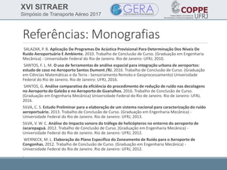 XVI SITRAER
Simpósio de Transporte Aéreo 2017
Referências: Monografias
SALAZAR, P. B. Aplicação De Programas De Acústica Previsional Para Determinação Dos Níveis De
Ruído Aeroportuário E Ambiente. 2010. Trabalho de Conclusão de Curso. (Graduação em Engenharia
Mecânica) - Universidade Federal do Rio de Janeiro. Rio de Janeiro: UFRJ, 2010.
SANTOS, F. L. M. O uso de ferramentas de análise espacial para integração urbana de aeroportos:
estudo de caso no Aeroporto Santos Dumont /RJ. 2016. Trabalho de Conclusão de Curso. (Graduação
em Ciências Matemáticas e da Terra - Sensoriamento Remoto e Geoprocessamento) Universidade
Federal do Rio de Janeiro. Rio de Janeiro: UFRJ, 2016.
SANTOS, G. Análise comparativa da eficiência do procedimento de redução de ruído nas decolagens
no Aeroporto do Galeão e no Aeroporto de Guarulhos. 2016. Trabalho de Conclusão de Curso.
(Graduação em Engenharia Mecânica) Universidade Federal do Rio de Janeiro. Rio de Janeiro: UFRJ,
2016.
SILVA, C. S. Estudo Preliminar para a elaboração de um sistema nacional para caracterização do ruído
aeroportuário. 2013. Trabalho de Conclusão de Curso. (Graduação em Engenharia Mecânica) -
Universidade Federal do Rio de Janeiro. Rio de Janeiro: UFRJ, 2013.
SILVA, V. W. C. Análise do Impacto sonoro do tráfego de helicópteros no entorno do aeroporto de
Jacarepaguá. 2012. Trabalho de Conclusão de Curso. (Graduação em Engenharia Mecânica) -
Universidade Federal do Rio de Janeiro. Rio de Janeiro: UFRJ, 2012.
WERNECK, M. L. Elaboração do Plano Específico do Zoneamento de Ruído para o Aeroporto de
Congonhas. 2012. Trabalho de Conclusão de Curso. (Graduação em Engenharia Mecânica) -
Universidade Federal do Rio de Janeiro. Rio de Janeiro: UFRJ, 2012.
.
 