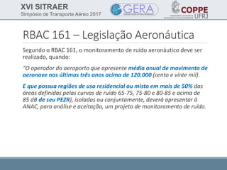 XVI SITRAER
Simpósio de Transporte Aéreo 2017
RBAC 161 – Legislação Aeronáutica
Segundo o RBAC 161, o monitoramento de ruído aeronáutico deve ser
realizado, quando:
“O operador do aeroporto que apresente média anual de movimento de
aeronave nos últimos três anos acima de 120.000 (cento e vinte mil).
E que possua regiões de uso residencial ou misto em mais de 50% das
áreas definidas pelas curvas de ruído 65-75, 75-80 e 80-85 e acima de
85 dB de seu PEZR), isoladas ou conjuntamente, deverá apresentar à
ANAC, para análise e aceitação, um projeto de monitoramento de ruído.
 
