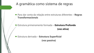 A gramática como sistema de regras
 Para dar conta da relação entre estruturas diferentes – Regras
Transformacionais
 Estrutura primeiramente formada – Estrutura Profunda
(voz ativa)
 Estrutura derivada – Estrutura Superficial
(voz passiva)
 