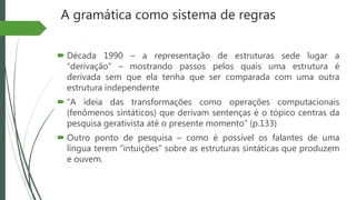 A gramática como sistema de regras
 Década 1990 – a representação de estruturas sede lugar a
“derivação” – mostrando passos pelos quais uma estrutura é
derivada sem que ela tenha que ser comparada com uma outra
estrutura independente
 “A ideia das transformações como operações computacionais
(fenômenos sintáticos) que derivam sentenças é o tópico centras da
pesquisa gerativista até o presente momento” (p.133)
 Outro ponto de pesquisa – como é possível os falantes de uma
língua terem “intuições” sobre as estruturas sintáticas que produzem
e ouvem.
 
