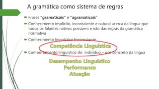 A gramática como sistema de regras
 Frases “gramaticais” e “agramaticais”
 Conhecimento implícito, inconsciente e natural acerca da língua que
todos os falantes nativos possuem e não das regras da gramática
normativa
 Conhecimento linguístico Inconsciente
 Comportamento linguístico do indivíduo – uso concreto da língua
 