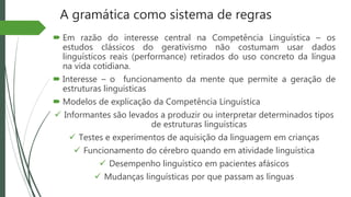 A gramática como sistema de regras
 Em razão do interesse central na Competência Linguística – os
estudos clássicos do gerativismo não costumam usar dados
linguísticos reais (performance) retirados do uso concreto da língua
na vida cotidiana.
 Interesse – o funcionamento da mente que permite a geração de
estruturas linguísticas
 Modelos de explicação da Competência Linguística
 Informantes são levados a produzir ou interpretar determinados tipos
de estruturas linguísticas
 Testes e experimentos de aquisição da linguagem em crianças
 Funcionamento do cérebro quando em atividade linguística
 Desempenho linguístico em pacientes afásicos
 Mudanças linguísticas por que passam as línguas
 