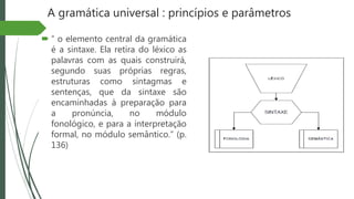 A gramática universal : princípios e parâmetros
 “ o elemento central da gramática
é a sintaxe. Ela retira do léxico as
palavras com as quais construirá,
segundo suas próprias regras,
estruturas como sintagmas e
sentenças, que da sintaxe são
encaminhadas à preparação para
a pronúncia, no módulo
fonológico, e para a interpretação
formal, no módulo semântico.” (p.
136)
 