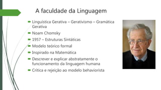 A faculdade da Linguagem
 Linguística Gerativa – Gerativismo – Gramática
Gerativa
 Noam Chomsky
 1957 – Estruturas Sintáticas
 Modelo teórico formal
 Inspirado na Matemática
 Descrever e explicar abstratamente o
funcionamento da linguagem humana
 Crítica e rejeição ao modelo behaviorista
 