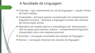 A faculdade da Linguagem
 Chomsky – agir criativamente no uso da linguagem – criação infinita
de frases inéditas
 Criatividade – principal aspecto caracterizador do comportamento
linguístico humano – distingue a linguagem humana dos sistemas
de comunicação animal
 Abandono do modelo teórico e metodológico do behaviorismo –
não há espaço para eventos criativos – comportamento linguístico
interpretado como uma resposta previsível
 Chomsky – concepção racionalista dos estudos da linguagem
 Skinner – concepção empirista dos estudos da linguagem
 