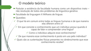O modelo teórico
 Postular a existência da faculdade humana como um dispositivo inato –
não resolução de todos dos problemas da linguística gerativa
 Faculdade da linguagem X Milhares de línguas
 Questões:
 O que há em comum entre todas as línguas humanas e de que maneira
elas diferem entre si?
 Em que consiste o conhecimento que um indivíduo possui quando é
capaz de falar e compreender uma língua?
 Como o indivíduo adquire esse conhecimento?
 De que maneira esse conhecimento é posto em uso pelo indivíduo?
 Quais são as sustentações físicas presentes no cérebro/mente que esse
conhecimento recebe?
 