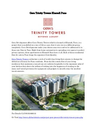 Gera Trinity Towers Kharadi Pune 
Gera Development offers Gera Trinity Towers which is located at Kharadi, Pune, is a project that is modelled on a way of life so easy, that it sets you in a different group completely. Gera Developments make your dream come true and we’ve addressed it in these new flats in Pune. Right from home automation to spreading over spaces to perfect privacy options, these apartments in Kharadi Pune have it all. Each of these residential flats for sale in Pune brags the signature Gera Quality. 
Gera Trinity Towers authorizes a style of world class living that assures to change the definition of luxury for Pune residents. From the life-centric flow of your living residences that maintains your privacy yet radiates hospitality to the ergonomic plan of your kitchen that alters the tedium of cooking into the happiness of creating to the many and varied provisions for equipment and gadgets to smooth away the smallest inconveniences. 
For Details Call 09555666555 
Or Visit http://www.allcheckdeals.com/project-gera-greensville-trinity-towers-pune.php 
 