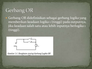  Gerbang OR didefinisikan sebagai gerbang logika yang
memberikan keadaan logika 1 (tinggi) pada outputnya,
jika keadaan salah satu atau lebih inputnya berlogika 1
(tinggi).
 