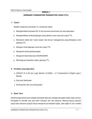 Modul Praktikum Teknik Digital
MODUL I
GERBANG TRANSISTOR-TRANSISTOR LOGIC (TTL)
1. Tujuan
Setelah melakukan percobaan ini, mahasiswa dapat :
a. Mengidentifikasi kemasan DIL IC dan konvensi penomeran pin yang digunakan
b. Mengidentifikasi rentang tegangan yang diijinkan untuk input dan output TTL
c. Memahami istilah dari “noise margin” dan fan-out” sebagaimana yang diterapkan untuk
gerbang TTL
d. Mengukur level tegangan input dan output TTL
e. Mengenali simbol gerbang logika
f. Mengenali tabel kebenaran EXOR/EXNOR
g. Mendiagnosa kesalahan dalam gerbang TTL
2. Peralatan yang digunakan
a. CIRCUIT #1 & #5 dan Logic Monitor of D3000 – 4.1 Fundamental of Digital Logic-1
Module.
b. Dua buah Multimeter.
c. Shorting links dan connecting leads.
3. Dasar Teori
Gerbang digit dikenal pula sebagai perangkat digit atau sebagai perangkat logika (logic device).
Perangkat ini memiliki satu atau lebih masukan dan satu keluaran. Masing-masing masukan
(input) atau keluaran (output) hanya mengenal dua keadaan logika, yaitu logika '0' (nol, rendah)
GERBANG TRANSISTOR-TRANSISTOR LOGIC (TTL) I - 1
 