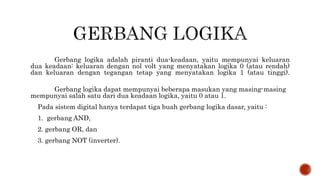 Gerbang logika adalah piranti dua-keadaan, yaitu mempunyai keluaran
dua keadaan: keluaran dengan nol volt yang menyatakan logika 0 (atau rendah)
dan keluaran dengan tegangan tetap yang menyatakan logika 1 (atau tinggi).
Gerbang logika dapat mempunyai beberapa masukan yang masing-masing
mempunyai salah satu dari dua keadaan logika, yaitu 0 atau 1.
Pada sistem digital hanya terdapat tiga buah gerbang logika dasar, yaitu :
1. gerbang AND,
2. gerbang OR, dan
3. gerbang NOT (inverter).
 