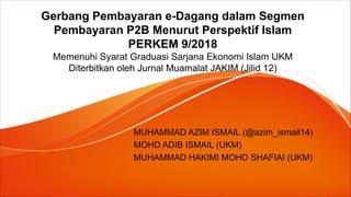 Gerbang Pembayaran e-Dagang dalam Segmen
Pembayaran P2B Menurut Perspektif Islam
PERKEM 9/2018
Memenuhi Syarat Graduasi Sarjana Ekonomi Islam UKM
Diterbitkan oleh Jurnal Muamalat JAKIM (Jilid 12)
MUHAMMAD AZIM ISMAIL (@azim_ismail14)
MOHD ADIB ISMAIL (UKM)
MUHAMMAD HAKIMI MOHD SHAFIAI (UKM)
 