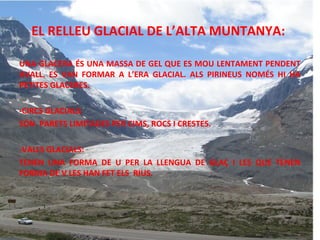 EL RELLEU GLACIAL DE L’ALTA MUNTANYA:
UNA GLACERA ÉS UNA MASSA DE GEL QUE ES MOU LENTAMENT PENDENT
AVALL. ES VAN FORMAR A L’ERA GLACIAL. ALS PIRINEUS NOMÉS HI HA
PETITES GLACERES.
-CIRCS GLACIALS:
SÓN PARETS LIMITADES PER CIMS, ROCS I CRESTES.
-VALLS GLACIALS:
TENEN UNA FORMA DE U PER LA LLENGUA DE GLAÇ I LES QUE TENEN
FORMA DE V LES HAN FET ELS RIUS.

 