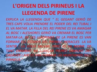 L’ORIGEN DELS PIRINEUS I LA
LLEGENDA DE PIRENE
EXPLICA LA LLEGENDA QUE “ EL GEGANT GERIÓ DE
TRES CAPS VOLIA PRENDRE EL PODER DEL REI TUBAL I
EL VA MATAR. LA FILLA DEL REI PIRENE ES VA AMAGAR
AL BOSC I ALESHORES GERIÓ VA CREMAR EL BOSC PER
MATAR-LA. DE LES LLÀGRIMES DE LA PIRENE ES VAN
FORMAR ELS ESTANYS DEL PIRINEU. HERACLES LA VA
SENTIR I LA VOLIA SALVAR, PERÒ ES VA MORIR. DE
TANT ENRABIAT VA LLANÇAR PEDRES DAMUNT DEL
CADÀVER I AIXÍ ES VAN FORMAR LES MUNTANYES DELS
PIRINEUS.”

 