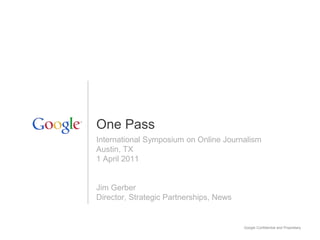 Google Confidential and Proprietary
International Symposium on Online Journalism
Austin, TX
1 April 2011
Jim Gerber
Director, Strategic Partnerships, News
One Pass
 