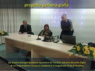 progetto gerbera gialla
Da sinistra Giorgio Iacobone (questore di Trento), Adriana Musella (figlia
di un imprenditore ucciso in Calabria) e il magistrato Enzo D'Onofrio.
