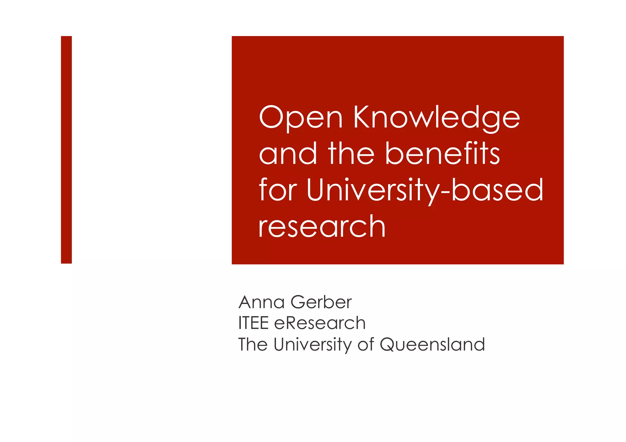 Open Knowledge 
and the benefits 
for University-based 
research 
Anna Gerber 
ITEE eResearch 
The University of Queensland 
 