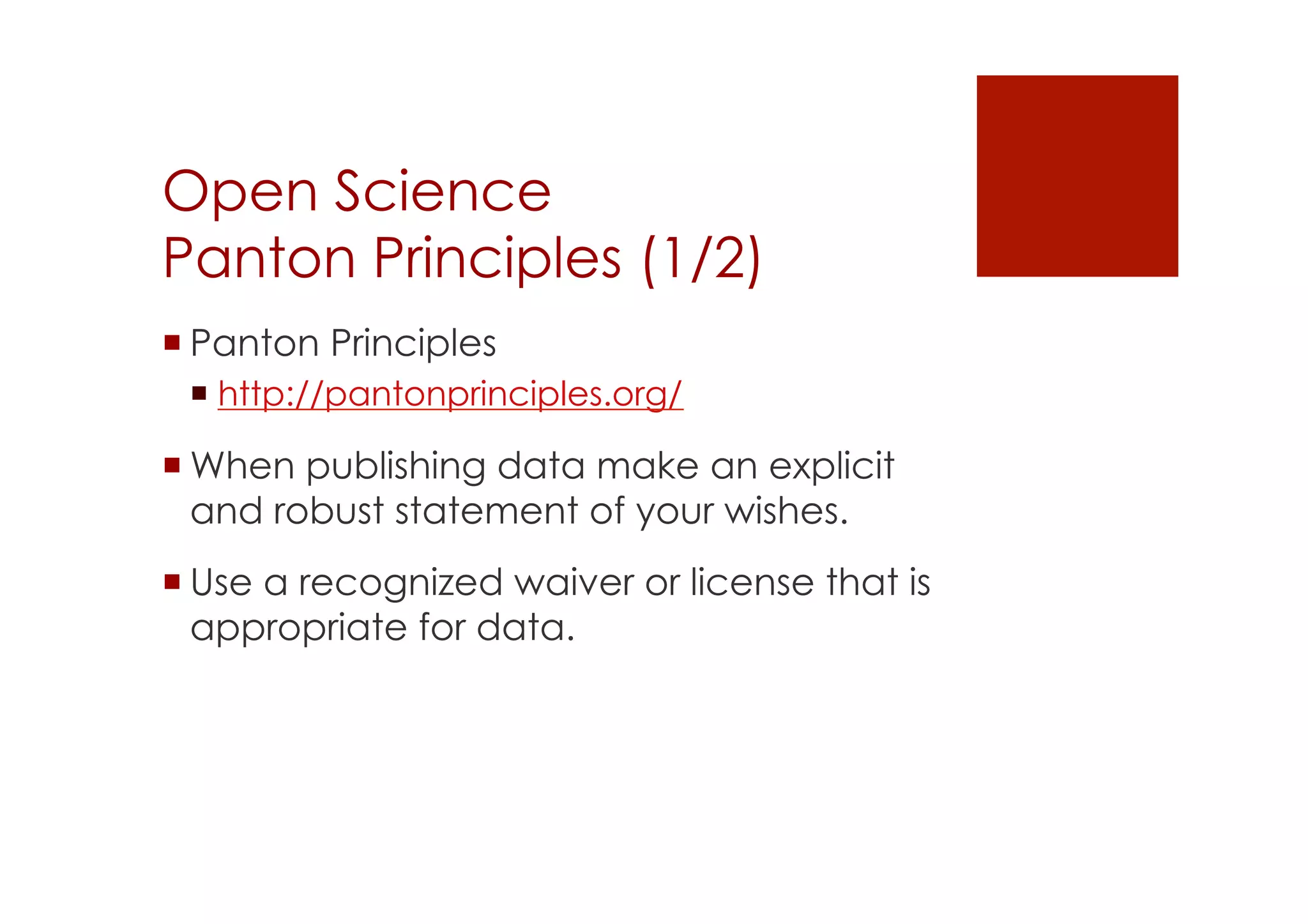 Open Science 
Panton Principles (1/2) 
! Panton Principles 
! http://pantonprinciples.org/ 
! When publishing data make an explicit 
and robust statement of your wishes. 
! Use a recognized waiver or license that is 
appropriate for data. 
 