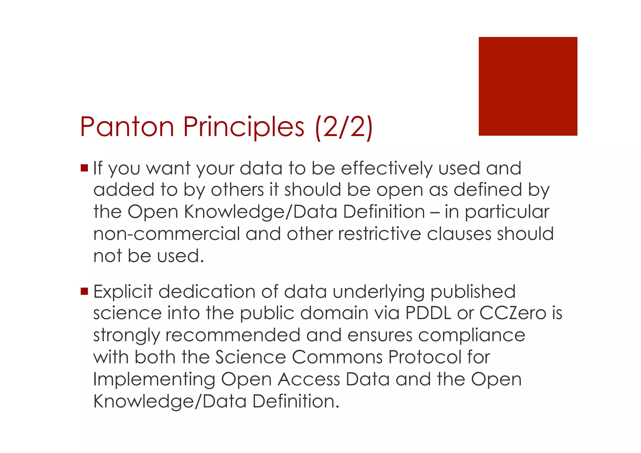 Panton Principles (2/2) 
! If you want your data to be effectively used and 
added to by others it should be open as defined by 
the Open Knowledge/Data Definition – in particular 
non-commercial and other restrictive clauses should 
not be used. 
! Explicit dedication of data underlying published 
science into the public domain via PDDL or CCZero is 
strongly recommended and ensures compliance 
with both the Science Commons Protocol for 
Implementing Open Access Data and the Open 
Knowledge/Data Definition. 
 