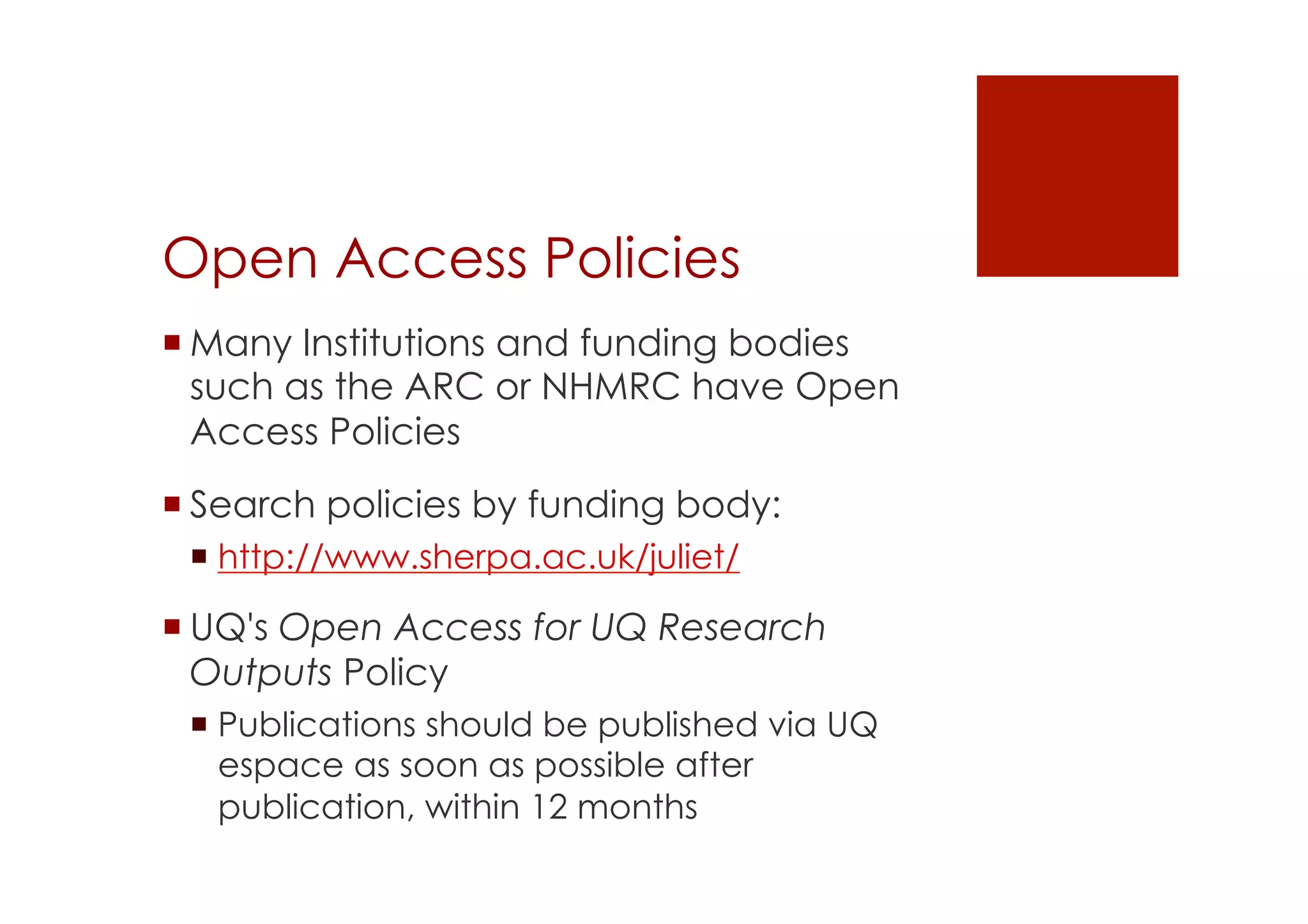 Open Access Policies 
! Many Institutions and funding bodies 
such as the ARC or NHMRC have Open 
Access Policies 
! Search policies by funding body: 
! http://www.sherpa.ac.uk/juliet/ 
! UQ's Open Access for UQ Research 
Outputs Policy 
! Publications should be published via UQ 
espace as soon as possible after 
publication, within 12 months 
 
