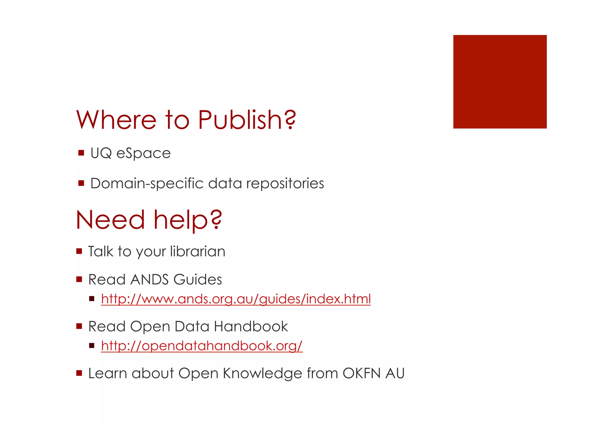 Where to Publish? 
! UQ eSpace 
! Domain-specific data repositories 
Need help? 
! Talk to your librarian 
! Read ANDS Guides 
! http://www.ands.org.au/guides/index.html 
! Read Open Data Handbook 
! http://opendatahandbook.org/ 
! Learn about Open Knowledge from OKFN AU 
 
