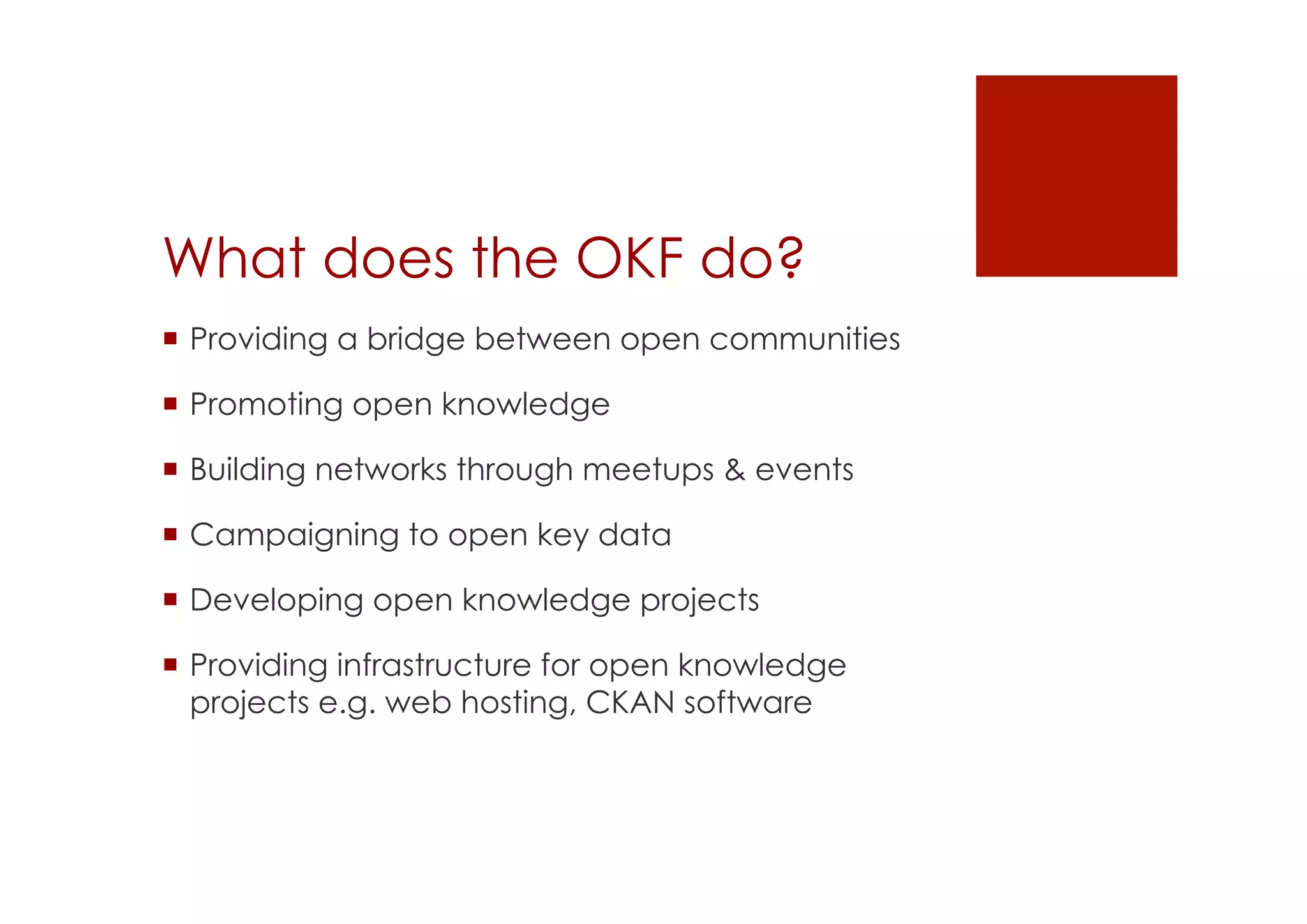 What does the OKF do? 
! Providing a bridge between open communities 
! Promoting open knowledge 
! Building networks through meetups & events 
! Campaigning to open key data 
! Developing open knowledge projects 
! Providing infrastructure for open knowledge 
projects e.g. web hosting, CKAN software 
 