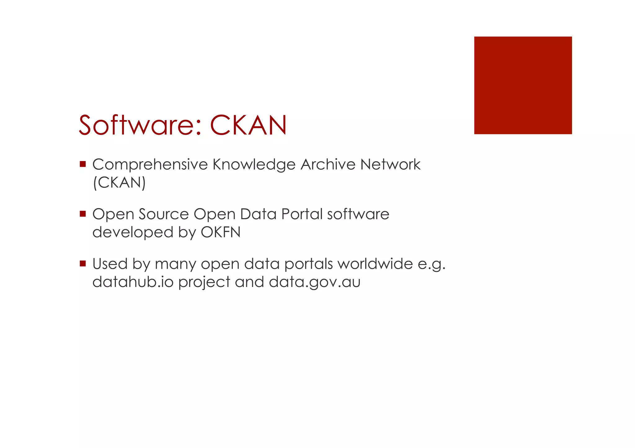 Software: CKAN 
! Comprehensive Knowledge Archive Network 
(CKAN) 
! Open Source Open Data Portal software 
developed by OKFN 
! Used by many open data portals worldwide e.g. 
datahub.io project and data.gov.au 
 