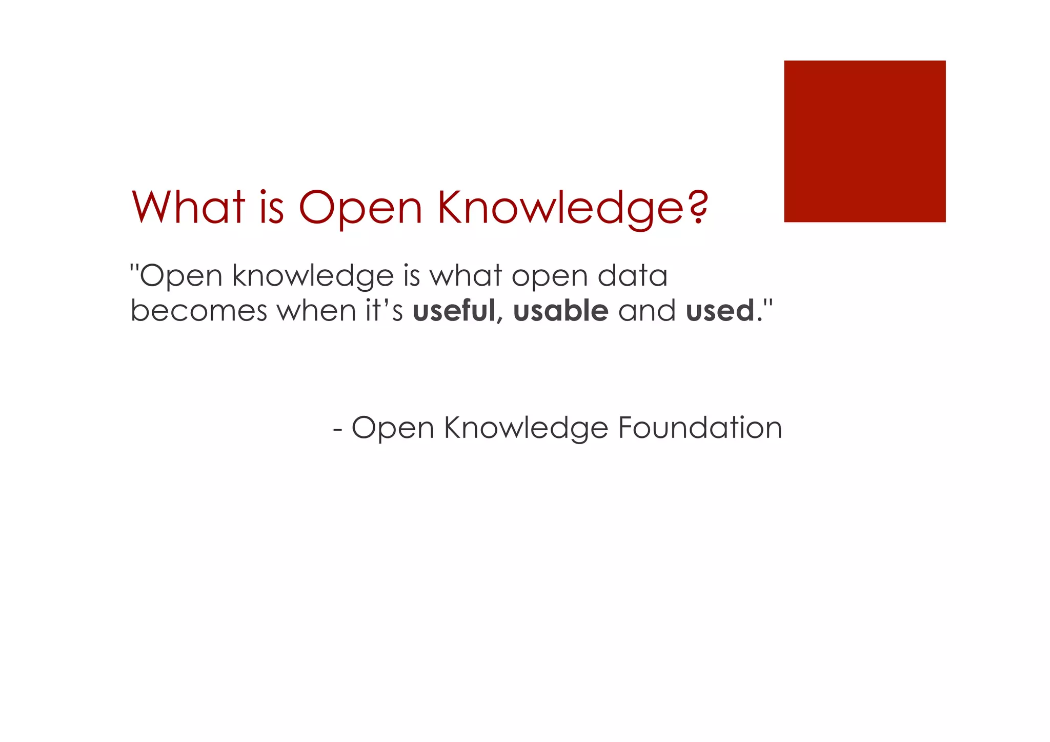 What is Open Knowledge? 
"Open knowledge is what open data 
becomes when it’s useful, usable and used." 
- Open Knowledge Foundation 
 